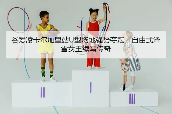 谷爱凌卡尔加里站U型场地强势夺冠，自由式滑雪女王续写传奇